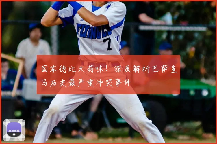 国家德比火药味！深度解析巴萨皇马历史最严重冲突事件