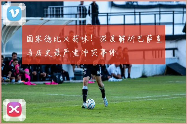 国家德比火药味！深度解析巴萨皇马历史最严重冲突事件