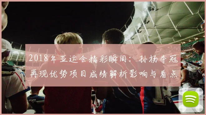 2018年亚运会精彩瞬间：孙杨夺冠再现优势项目成绩解析影响与看点