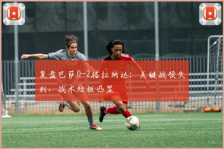 复盘巴萨0-2格拉纳达：关键战役失利，战术短板凸显