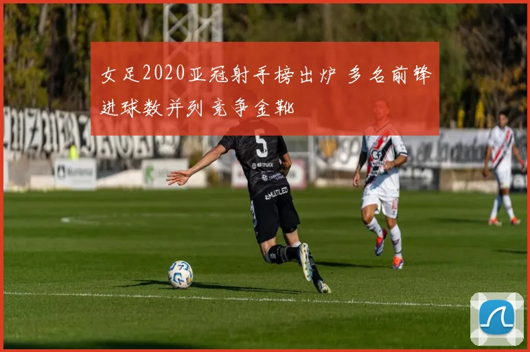 女足2020亚冠射手榜出炉 多名前锋进球数并列竞争金靴