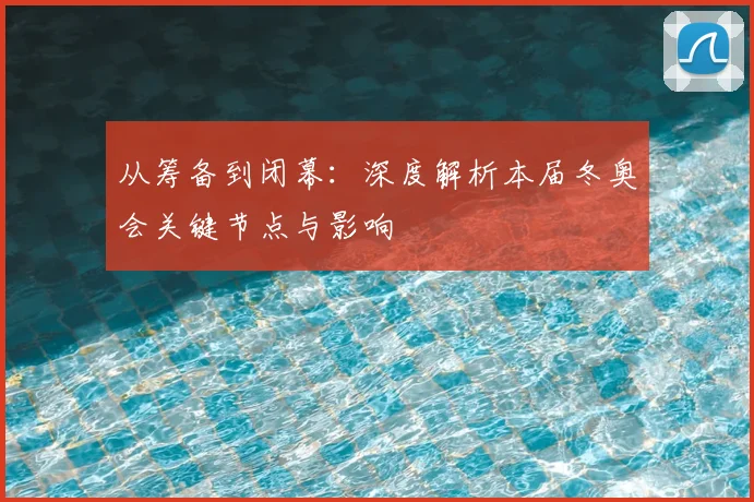 从筹备到闭幕：深度解析本届冬奥会关键节点与影响