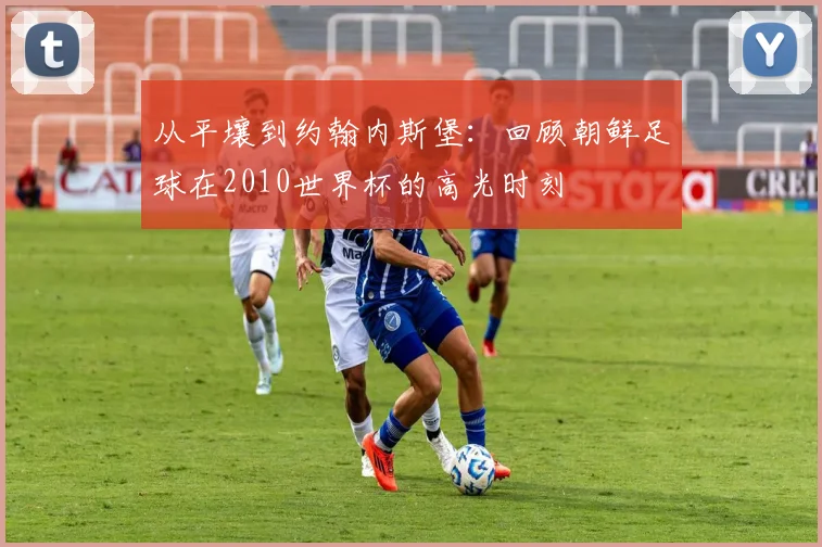 从平壤到约翰内斯堡：回顾朝鲜足球在2010世界杯的高光时刻