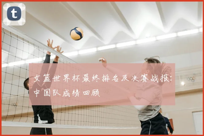 女篮世界杯最终排名及决赛战报：中国队成绩回顾