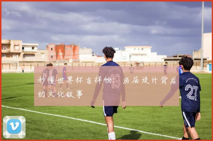 秒懂世界杯吉祥物:历届设计背后的文化故事