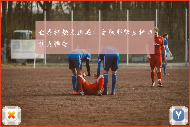 世界杯热点速递：晋级形势分析与焦点预告