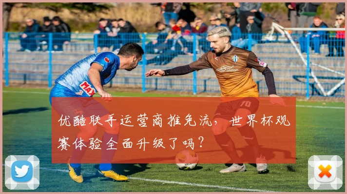 优酷联手运营商推免流，世界杯观赛体验全面升级了吗？