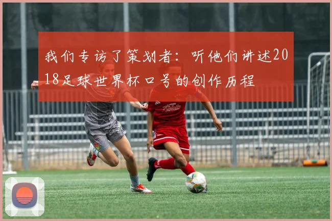 我们专访了策划者：听他们讲述2018足球世界杯口号的创作历程
