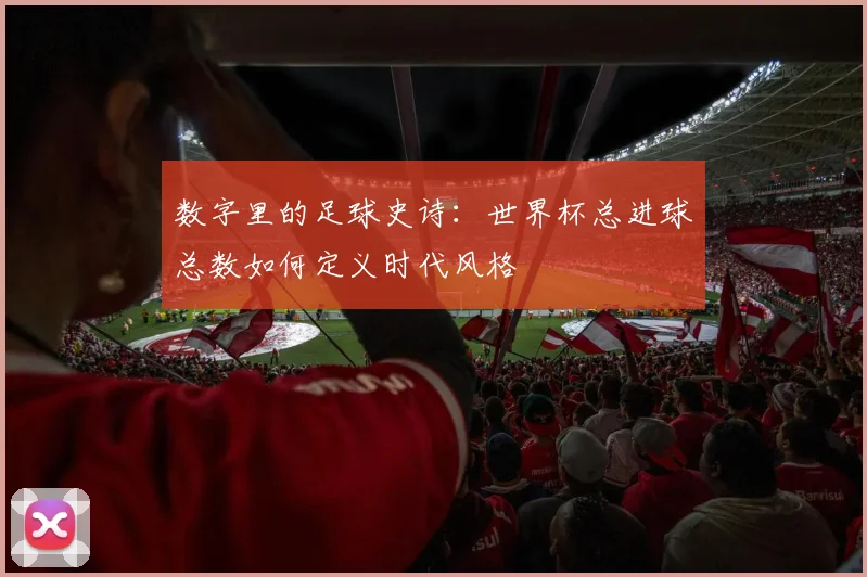 数字里的足球史诗：世界杯总进球总数如何定义时代风格