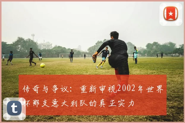 传奇与争议：重新审视2002年世界杯那支意大利队的真正实力