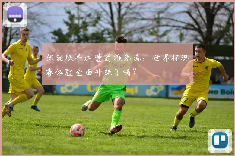 优酷联手运营商推免流，世界杯观赛体验全面升级了吗？