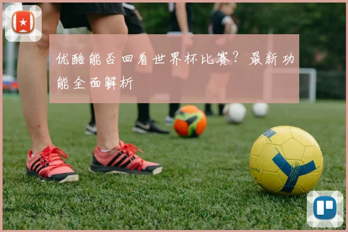 优酷能否回看世界杯比赛？最新功能全面解析