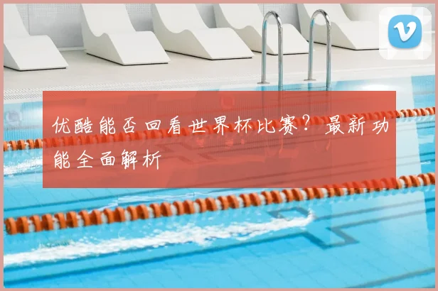优酷能否回看世界杯比赛？最新功能全面解析