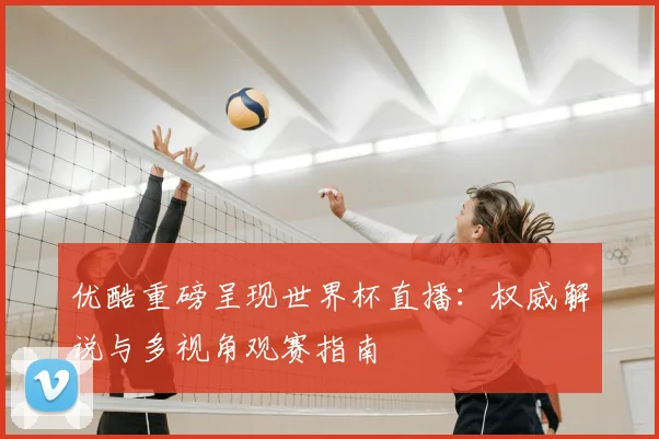 优酷重磅呈现世界杯直播：权威解说与多视角观赛指南