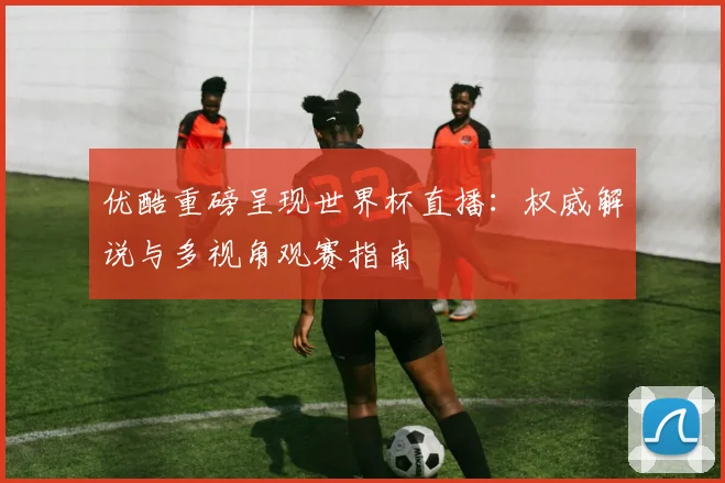 优酷重磅呈现世界杯直播：权威解说与多视角观赛指南